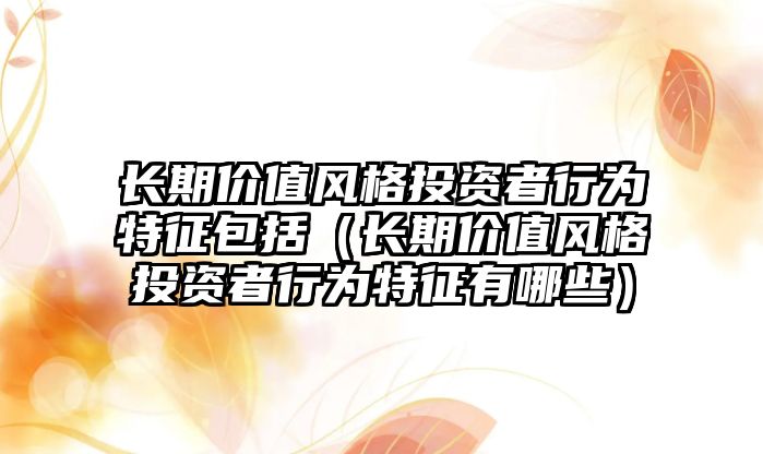 長期價值風格投資者行為特征包括（長期價值風格投資者行為特征有哪些）