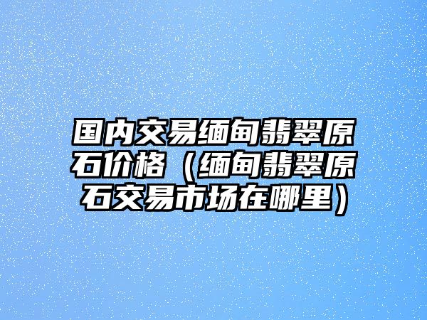 國內交易緬甸翡翠原石價格（緬甸翡翠原石交易市場在哪里）