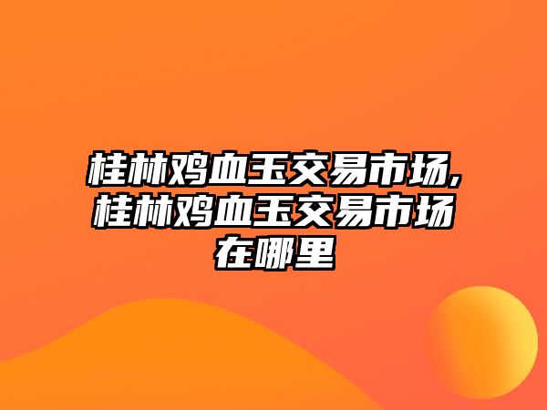 桂林雞血玉交易市場,桂林雞血玉交易市場在哪里