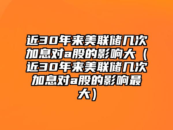 近30年來(lái)美聯(lián)儲(chǔ)幾次加息對(duì)a股的影響大（近30年來(lái)美聯(lián)儲(chǔ)幾次加息對(duì)a股的影響最大）