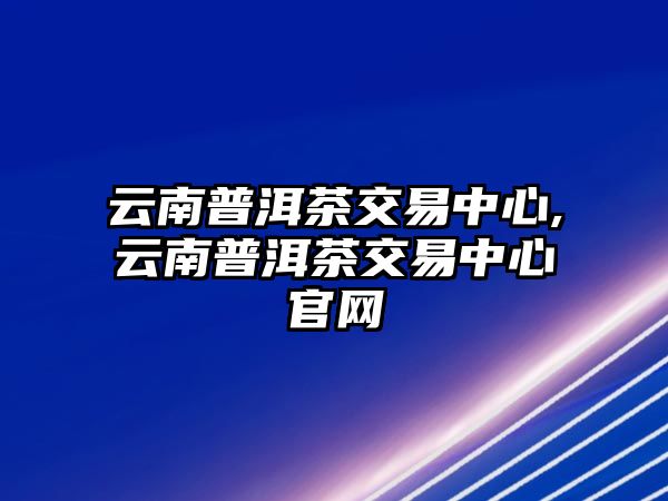 云南普洱茶交易中心,云南普洱茶交易中心官網(wǎng)