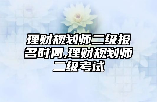 理財規(guī)劃師二級報名時間,理財規(guī)劃師二級考試