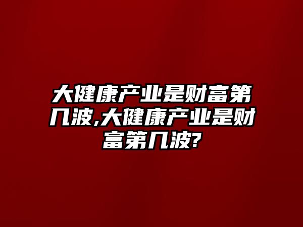 大健康產(chǎn)業(yè)是財富第幾波,大健康產(chǎn)業(yè)是財富第幾波?