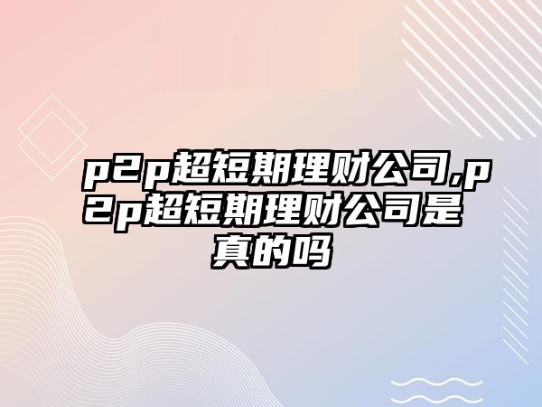 p2p超短期理財公司,p2p超短期理財公司是真的嗎