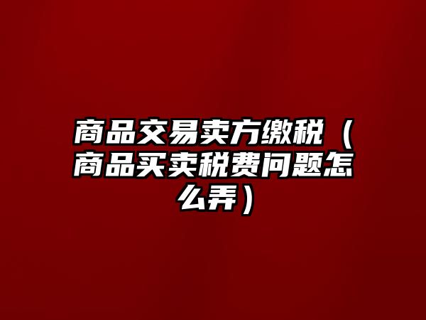 商品交易賣方繳稅（商品買賣稅費(fèi)問(wèn)題怎么弄）