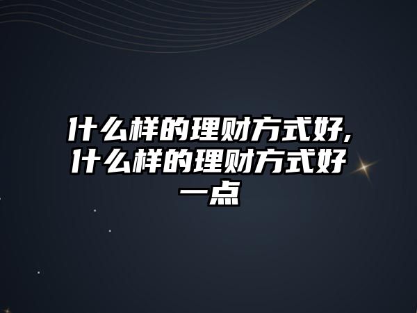 什么樣的理財(cái)方式好,什么樣的理財(cái)方式好一點(diǎn)