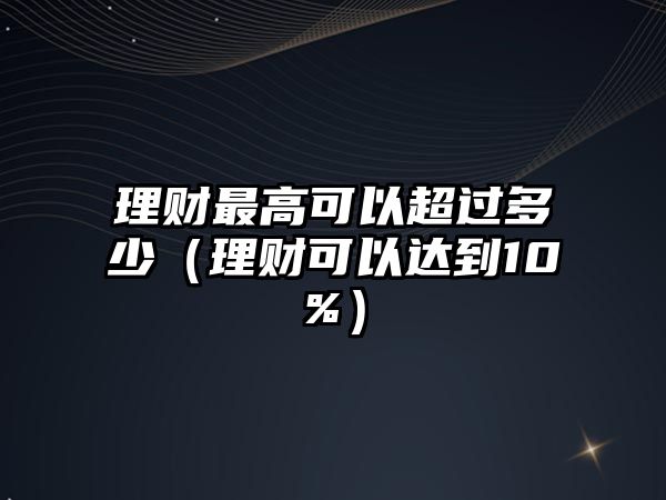 理財最高可以超過多少（理財可以達(dá)到10%）