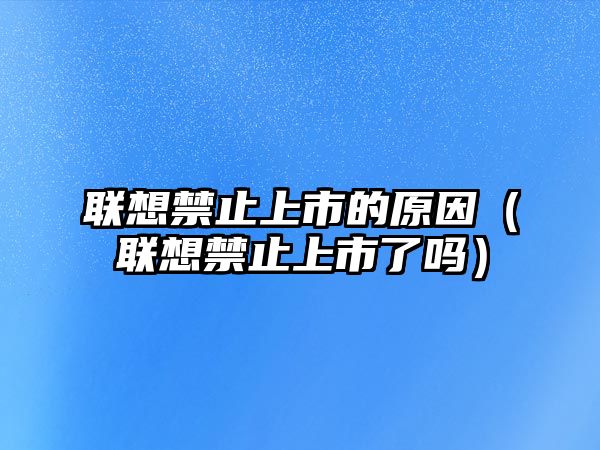 聯(lián)想禁止上市的原因（聯(lián)想禁止上市了嗎）