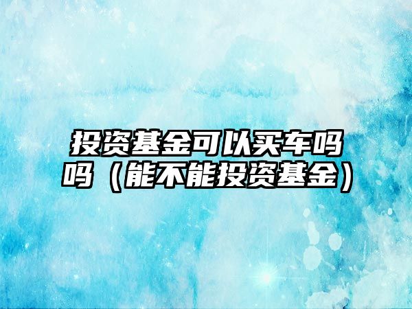 投資基金可以買車嗎嗎（能不能投資基金）