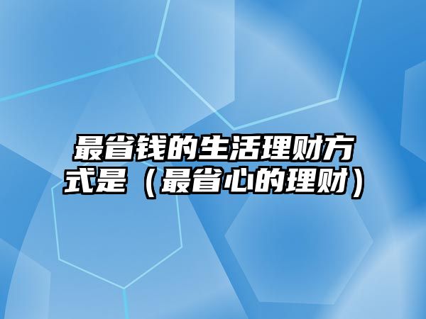 最省錢的生活理財方式是（最省心的理財）