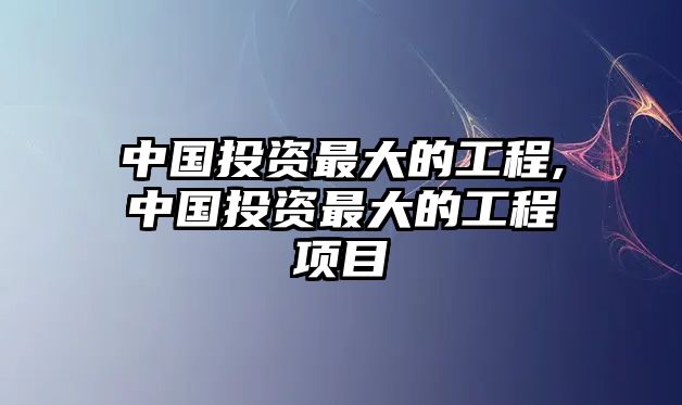 中國投資最大的工程,中國投資最大的工程項目