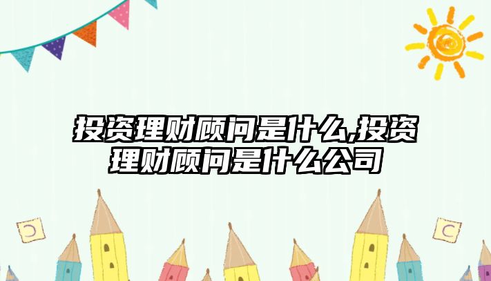 投資理財顧問是什么,投資理財顧問是什么公司