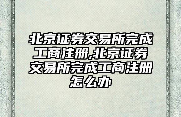 北京證券交易所完成工商注冊(cè),北京證券交易所完成工商注冊(cè)怎么辦