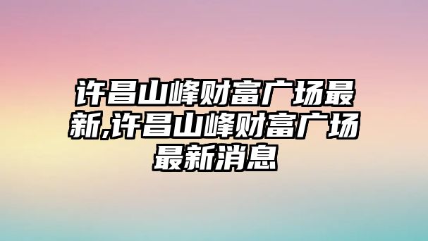 許昌山峰財(cái)富廣場最新,許昌山峰財(cái)富廣場最新消息