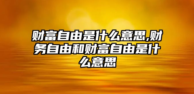 財(cái)富自由是什么意思,財(cái)務(wù)自由和財(cái)富自由是什么意思