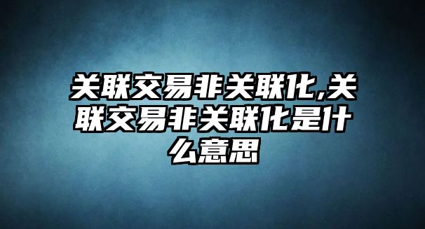 關(guān)聯(lián)交易非關(guān)聯(lián)化,關(guān)聯(lián)交易非關(guān)聯(lián)化是什么意思