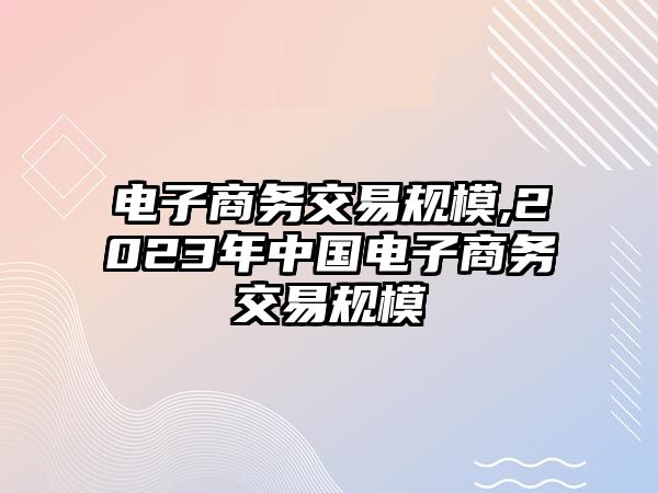 電子商務(wù)交易規(guī)模,2023年中國電子商務(wù)交易規(guī)模