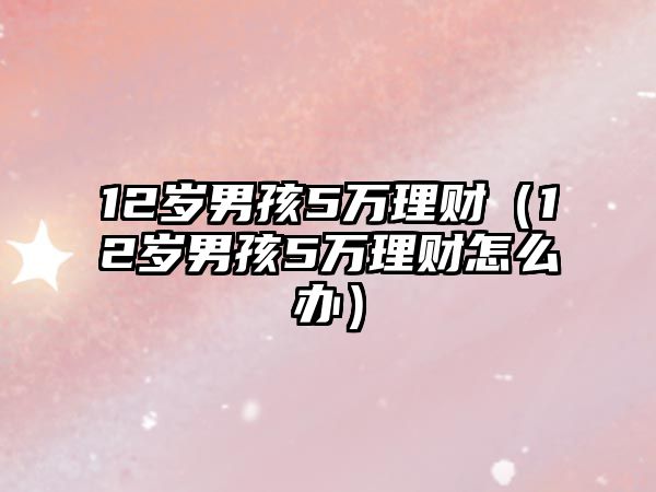 12歲男孩5萬理財（12歲男孩5萬理財怎么辦）