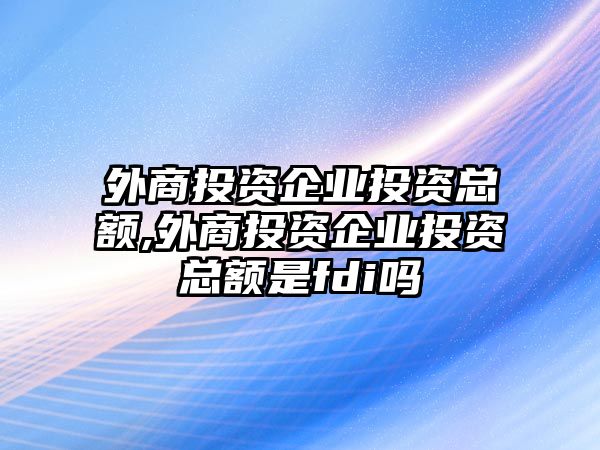 外商投資企業(yè)投資總額,外商投資企業(yè)投資總額是fdi嗎