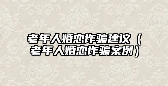 老年人婚戀詐騙建議（老年人婚戀詐騙案例）