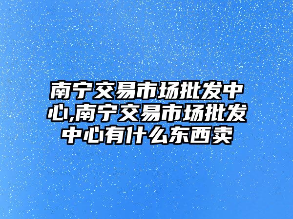 南寧交易市場批發(fā)中心,南寧交易市場批發(fā)中心有什么東西賣