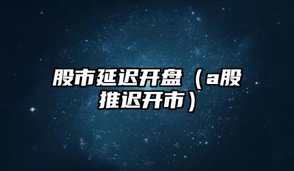 股市延遲開盤（a股推遲開市）