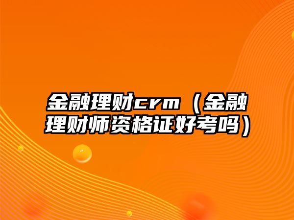 金融理財crm（金融理財師資格證好考嗎）