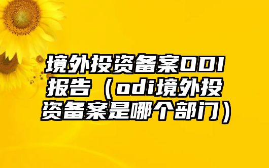 境外投資備案ODI報告（odi境外投資備案是哪個部門）