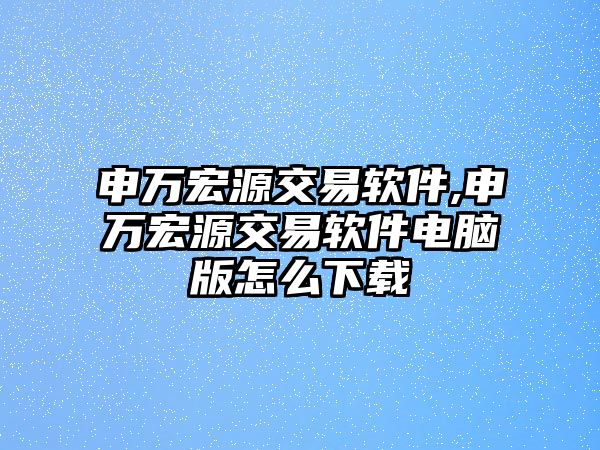 申萬宏源交易軟件,申萬宏源交易軟件電腦版怎么下載