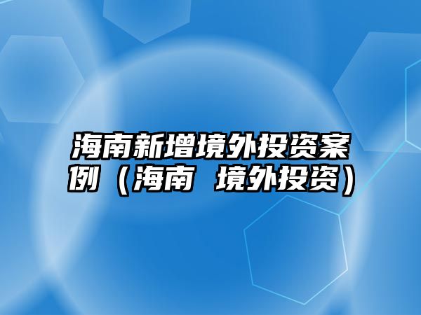 海南新增境外投資案例（海南 境外投資）