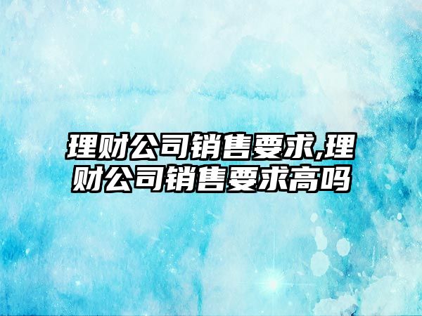 理財(cái)公司銷售要求,理財(cái)公司銷售要求高嗎