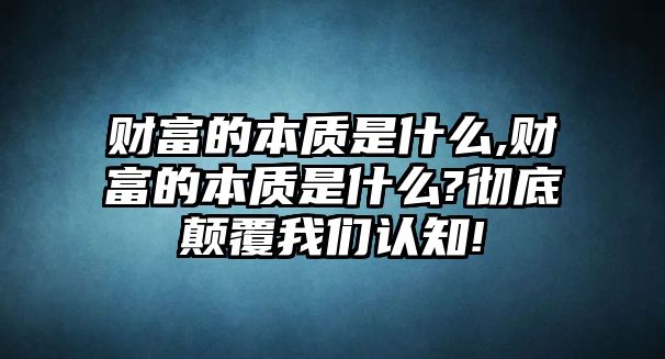 財富的本質(zhì)是什么,財富的本質(zhì)是什么?徹底顛覆我們認知!