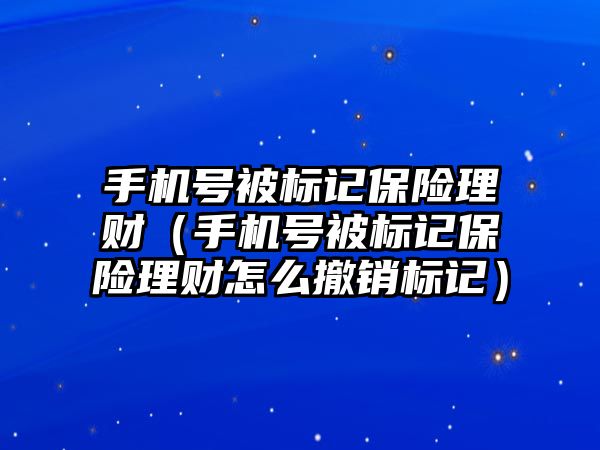 手機號被標記保險理財（手機號被標記保險理財怎么撤銷標記）