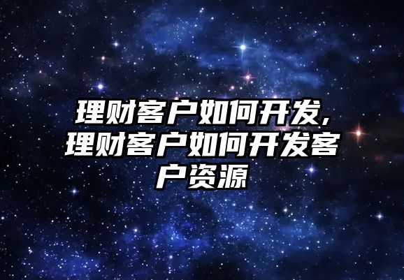 理財客戶如何開發(fā),理財客戶如何開發(fā)客戶資源