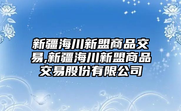 新疆海川新盟商品交易,新疆海川新盟商品交易股份有限公司