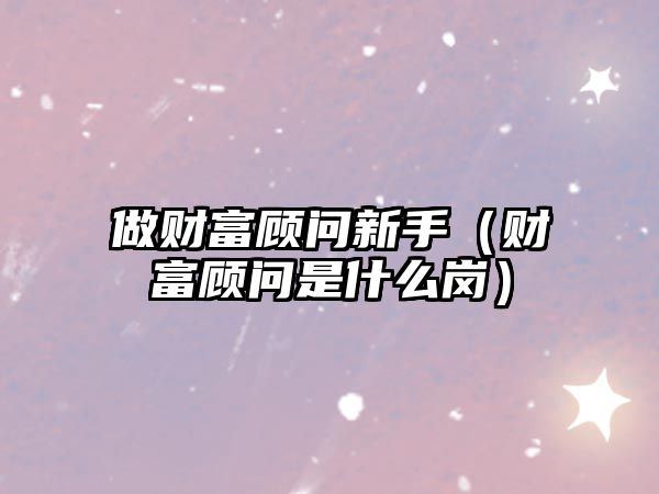 做財富顧問新手（財富顧問是什么崗）