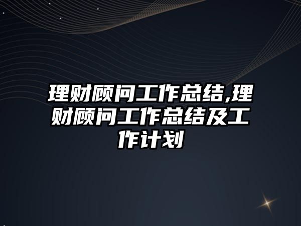 理財顧問工作總結,理財顧問工作總結及工作計劃