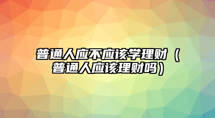 普通人應(yīng)不應(yīng)該學(xué)理財(cái)（普通人應(yīng)該理財(cái)嗎）