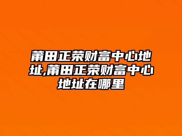 莆田正榮財富中心地址,莆田正榮財富中心地址在哪里