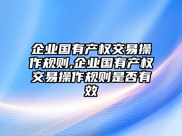 企業(yè)國有產(chǎn)權(quán)交易操作規(guī)則,企業(yè)國有產(chǎn)權(quán)交易操作規(guī)則是否有效