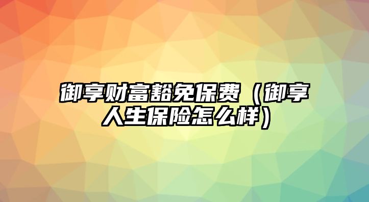 御享財富豁免保費(fèi)（御享人生保險怎么樣）