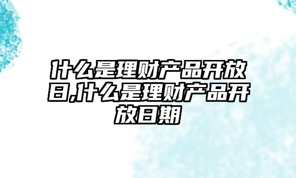 什么是理財產(chǎn)品開放日,什么是理財產(chǎn)品開放日期