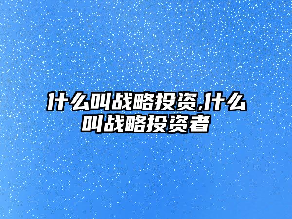 什么叫戰(zhàn)略投資,什么叫戰(zhàn)略投資者