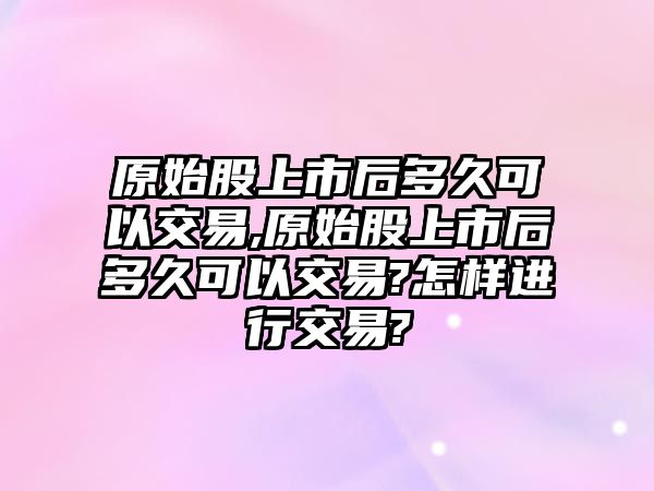 原始股上市后多久可以交易,原始股上市后多久可以交易?怎樣進(jìn)行交易?