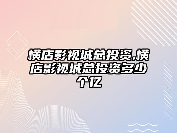 橫店影視城總投資,橫店影視城總投資多少個(gè)億