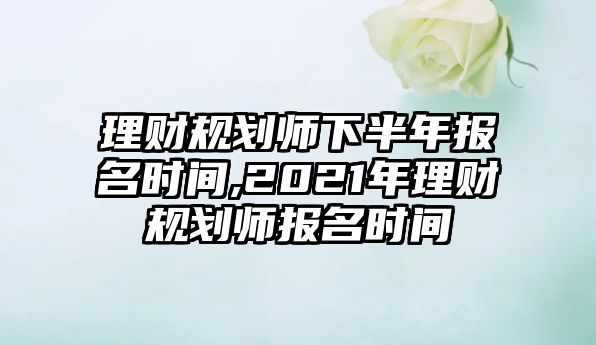 理財(cái)規(guī)劃師下半年報(bào)名時(shí)間,2021年理財(cái)規(guī)劃師報(bào)名時(shí)間