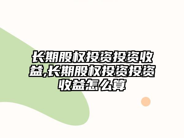 長期股權投資投資收益,長期股權投資投資收益怎么算