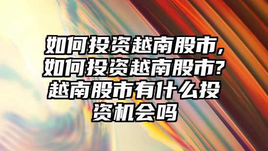 如何投資越南股市,如何投資越南股市?越南股市有什么投資機(jī)會(huì)嗎