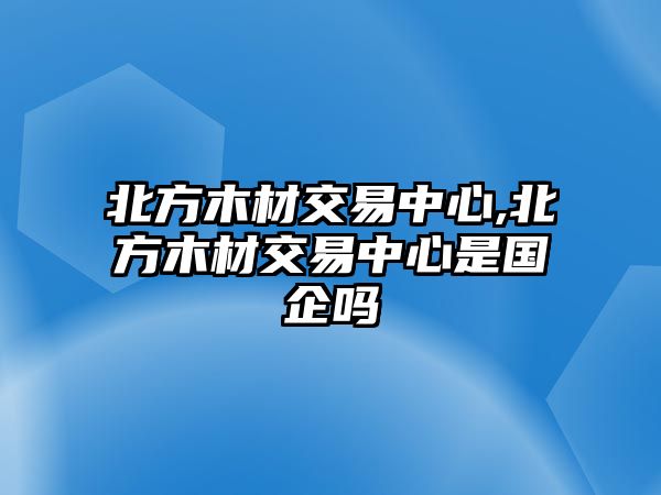 北方木材交易中心,北方木材交易中心是國企嗎