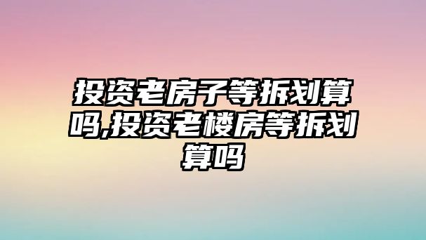 投資老房子等拆劃算嗎,投資老樓房等拆劃算嗎